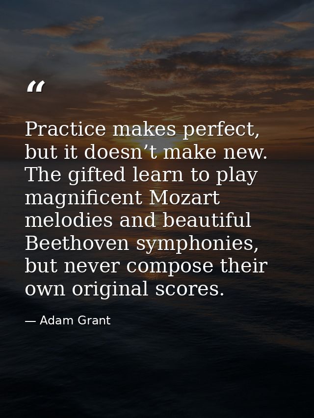Practice makes perfect, but it doesn’t make new. The gifted learn to play magnificent Mozart melodies and beautiful Beet — Adam Grant