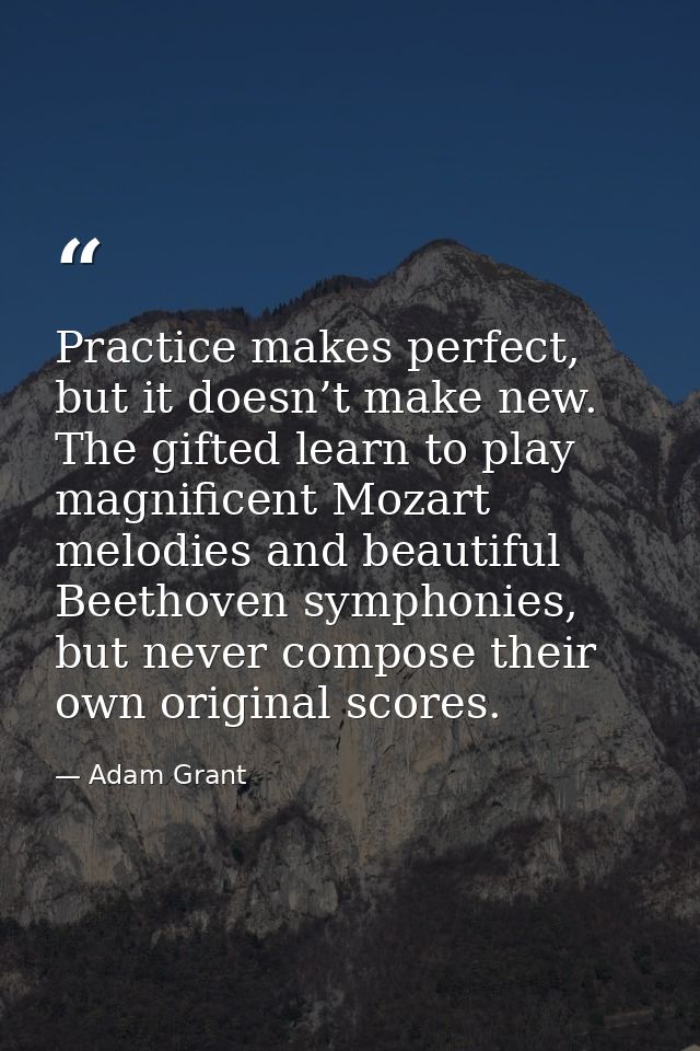 Practice makes perfect, but it doesn’t make new. The gifted learn to play magnificent Mozart melodies and beautiful Beet — Adam Grant