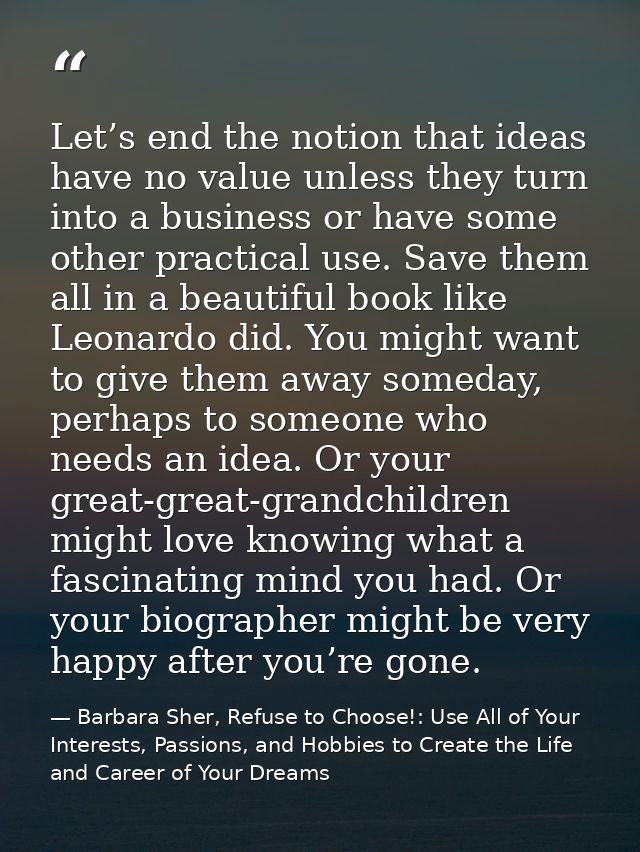 Let’s end the notion that ideas have no value unless they turn into a business or have some other practical use. Save th — Barbara Sher, Refuse to Choose!: Use All of Your Interests, Passions, and Hobbies to Create the Life and Career of Your Dreams