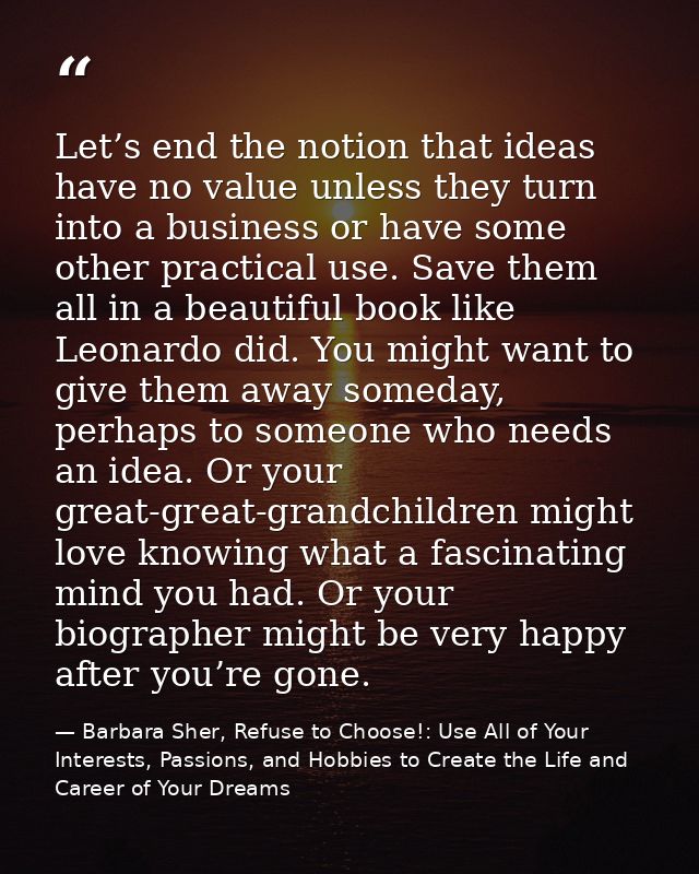 Let’s end the notion that ideas have no value unless they turn into a business or have some other practical use. Save th — Barbara Sher, Refuse to Choose!: Use All of Your Interests, Passions, and Hobbies to Create the Life and Career of Your Dreams