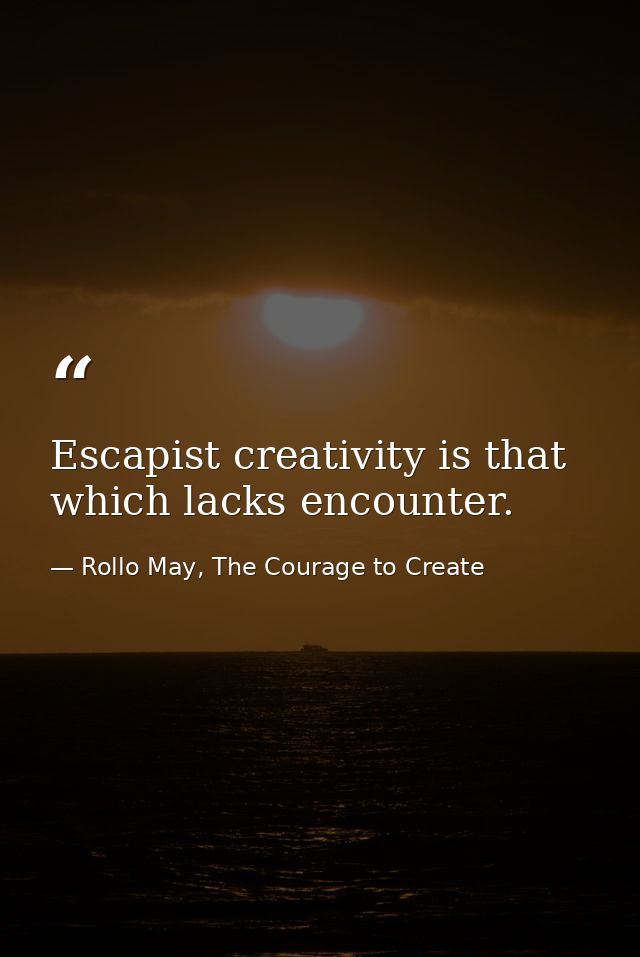 Escapist creativity is that which lacks encounter. — Rollo May, The Courage to Create