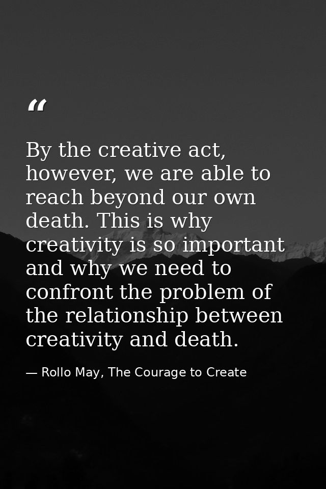 By the creative act, however, we are able to reach beyond our own death. This is why creativity is so important and why  — Rollo May, The Courage to Create