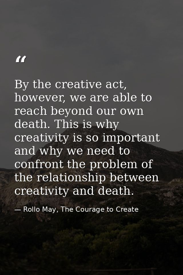 By the creative act, however, we are able to reach beyond our own death. This is why creativity is so important and why  — Rollo May, The Courage to Create