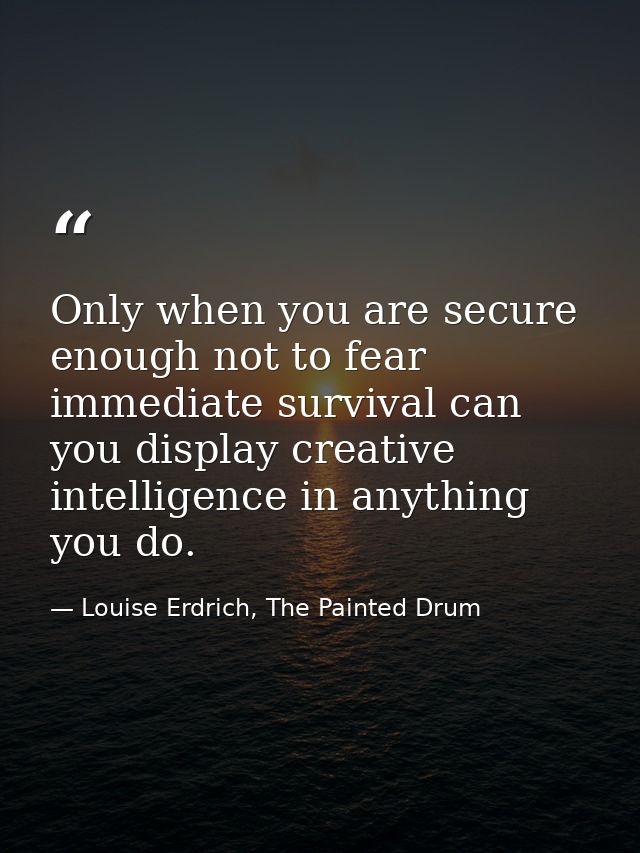 Only when you are secure enough not to fear immediate survival can you display creative intelligence in anything you do. — Louise Erdrich, The Painted Drum