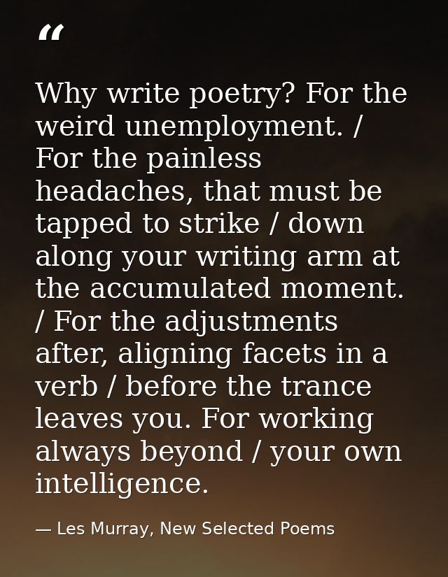 Why write poetry? For the weird unemployment. / For the painless headaches, that must be tapped to strike / down along y — Les Murray, New Selected Poems