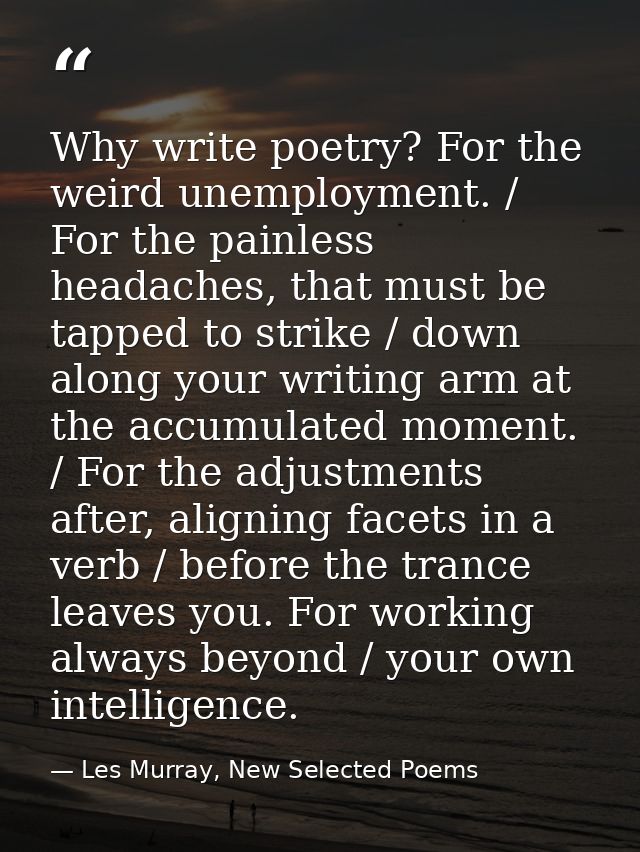 Why write poetry? For the weird unemployment. / For the painless headaches, that must be tapped to strike / down along y — Les Murray, New Selected Poems