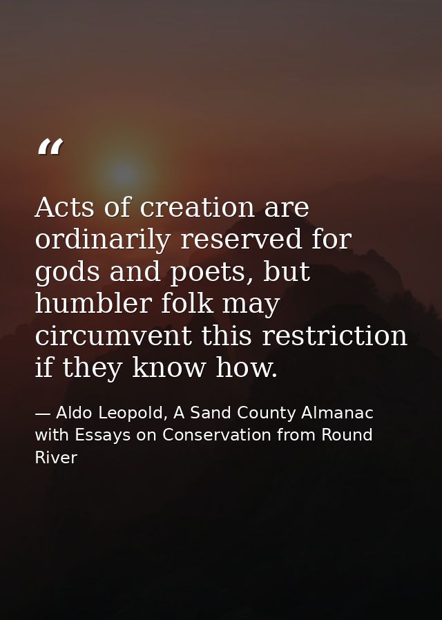 Acts of creation are ordinarily reserved for gods and poets, but humbler folk may circumvent this restriction if they kn — Aldo Leopold, A Sand County Almanac with Essays on Conservation from Round River