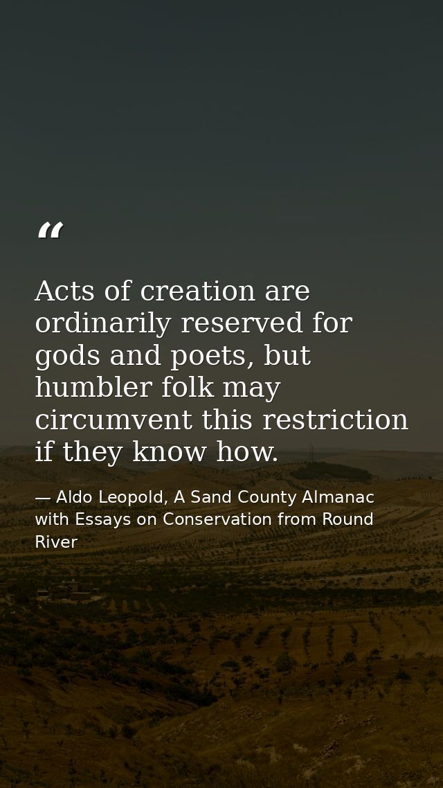 Acts of creation are ordinarily reserved for gods and poets, but humbler folk may circumvent this restriction if they kn — Aldo Leopold, A Sand County Almanac with Essays on Conservation from Round River
