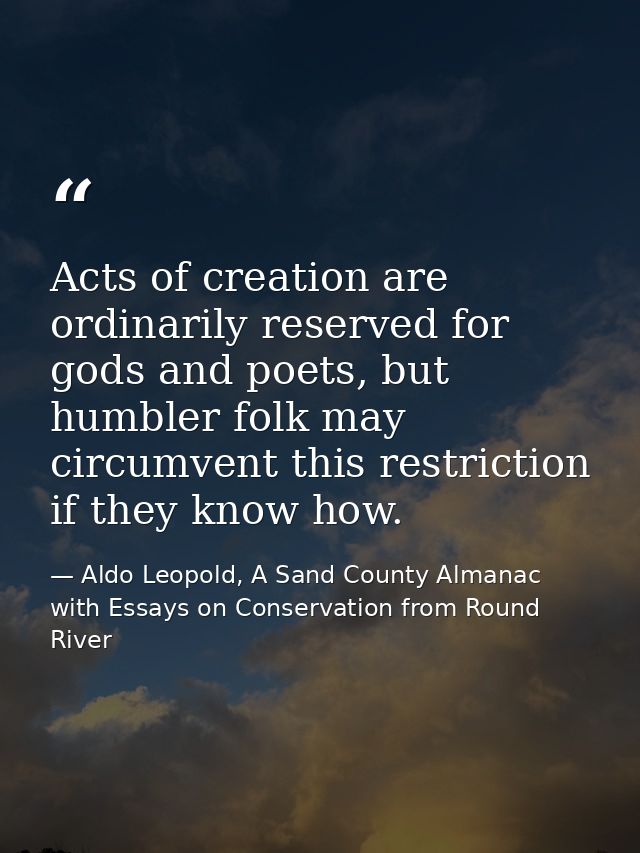 Acts of creation are ordinarily reserved for gods and poets, but humbler folk may circumvent this restriction if they kn — Aldo Leopold, A Sand County Almanac with Essays on Conservation from Round River