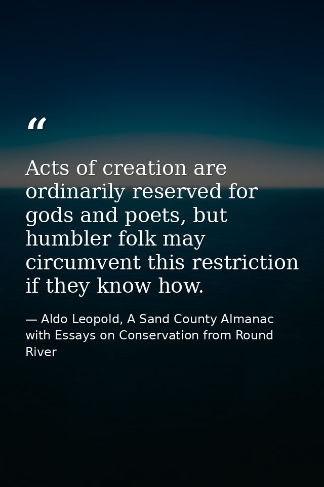 Acts of creation are ordinarily reserved for gods and poets, but humbler folk may circumvent this restriction if they kn — Aldo Leopold, A Sand County Almanac with Essays on Conservation from Round River