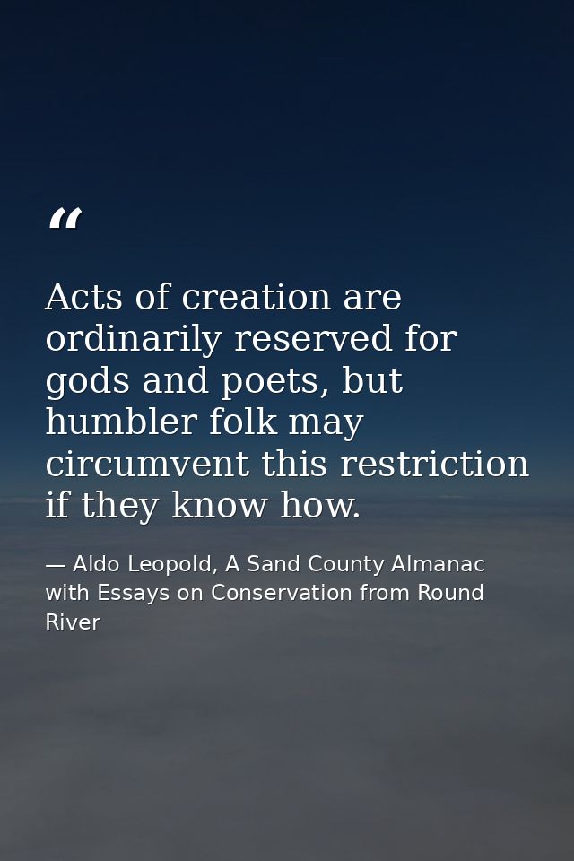 Acts of creation are ordinarily reserved for gods and poets, but humbler folk may circumvent this restriction if they kn — Aldo Leopold, A Sand County Almanac with Essays on Conservation from Round River