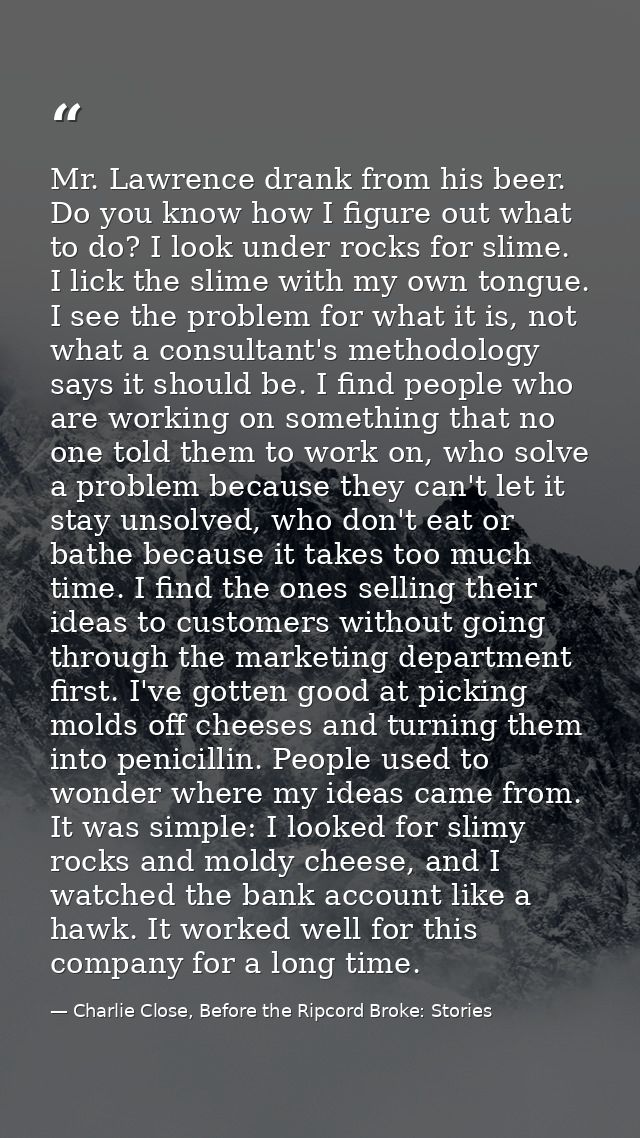 Mr. Lawrence drank from his beer. Do you know how I figure out what to do? I look under rocks for slime. I lick the slim — Charlie Close, Before the Ripcord Broke: Stories