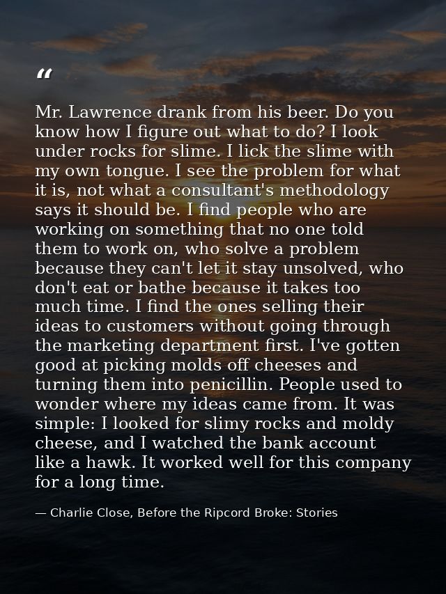 Mr. Lawrence drank from his beer. Do you know how I figure out what to do? I look under rocks for slime. I lick the slim — Charlie Close, Before the Ripcord Broke: Stories