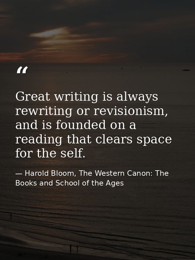Great writing is always rewriting or revisionism, and is founded on a reading that clears space for the self. — Harold Bloom, The Western Canon: The Books and School of the Ages