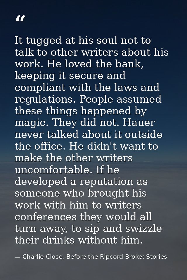 It tugged at his soul not to talk to other writers about his work. He loved the bank, keeping it secure and compliant wi — Charlie Close, Before the Ripcord Broke: Stories