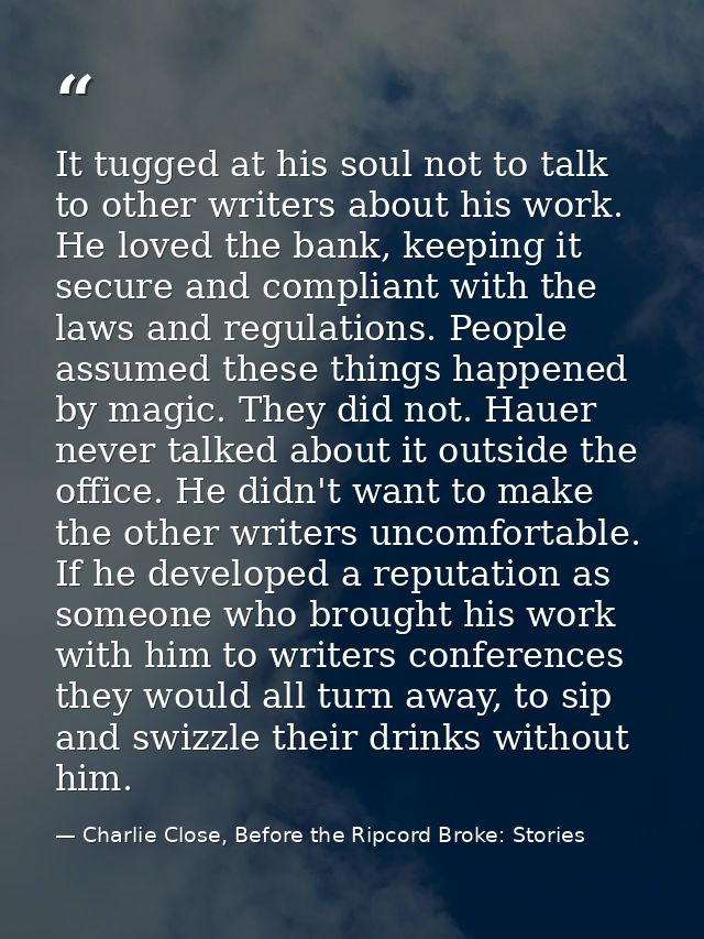 It tugged at his soul not to talk to other writers about his work. He loved the bank, keeping it secure and compliant wi — Charlie Close, Before the Ripcord Broke: Stories