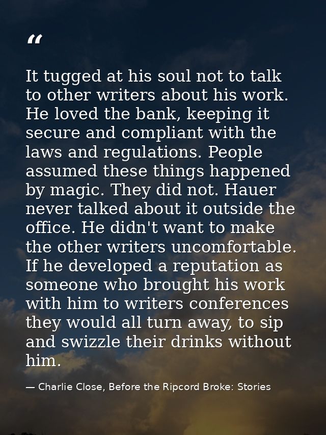 It tugged at his soul not to talk to other writers about his work. He loved the bank, keeping it secure and compliant wi — Charlie Close, Before the Ripcord Broke: Stories