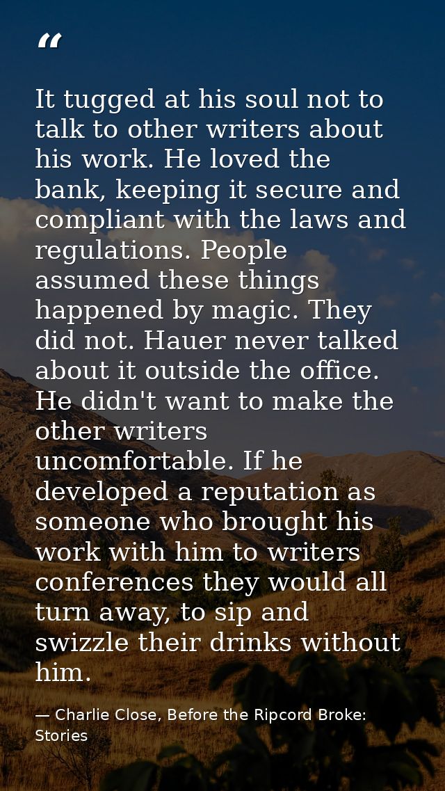 It tugged at his soul not to talk to other writers about his work. He loved the bank, keeping it secure and compliant wi — Charlie Close, Before the Ripcord Broke: Stories