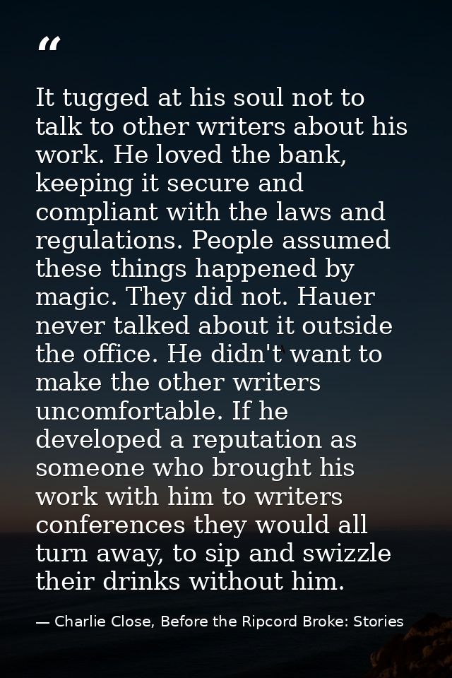 It tugged at his soul not to talk to other writers about his work. He loved the bank, keeping it secure and compliant wi — Charlie Close, Before the Ripcord Broke: Stories