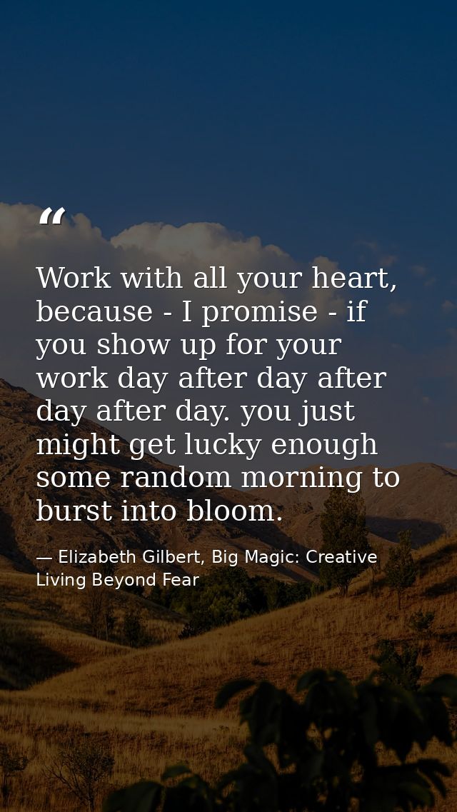 Work with all your heart, because - I promise - if you show up for your work day after day after day after day. you just — Elizabeth Gilbert, Big Magic: Creative Living Beyond Fear