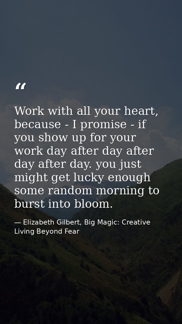 Work with all your heart, because - I promise - if you show up for your work day after day after day after day. you just — Elizabeth Gilbert, Big Magic: Creative Living Beyond Fear