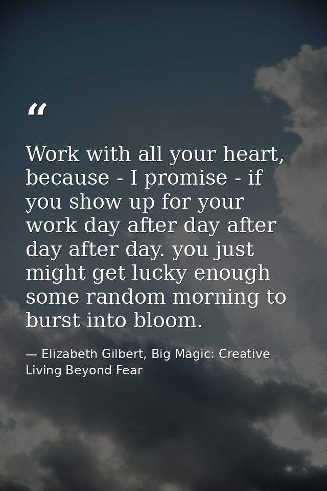 Work with all your heart, because - I promise - if you show up for your work day after day after day after day. you just — Elizabeth Gilbert, Big Magic: Creative Living Beyond Fear