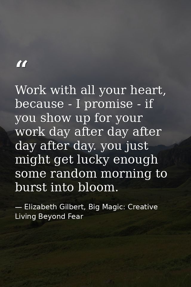 Work with all your heart, because - I promise - if you show up for your work day after day after day after day. you just — Elizabeth Gilbert, Big Magic: Creative Living Beyond Fear