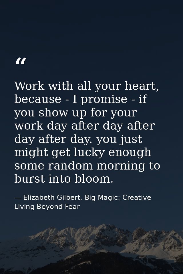 Work with all your heart, because - I promise - if you show up for your work day after day after day after day. you just — Elizabeth Gilbert, Big Magic: Creative Living Beyond Fear