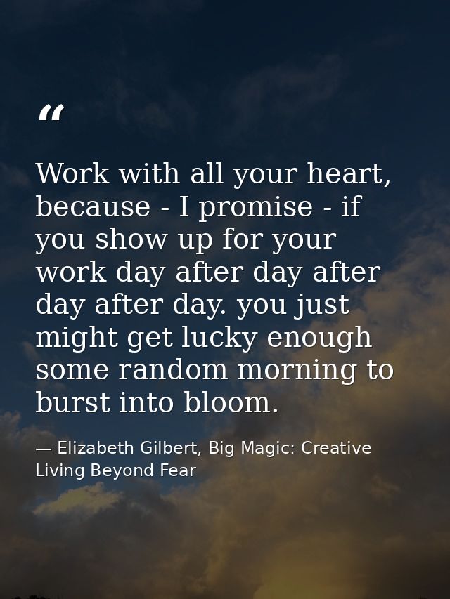 Work with all your heart, because - I promise - if you show up for your work day after day after day after day. you just — Elizabeth Gilbert, Big Magic: Creative Living Beyond Fear