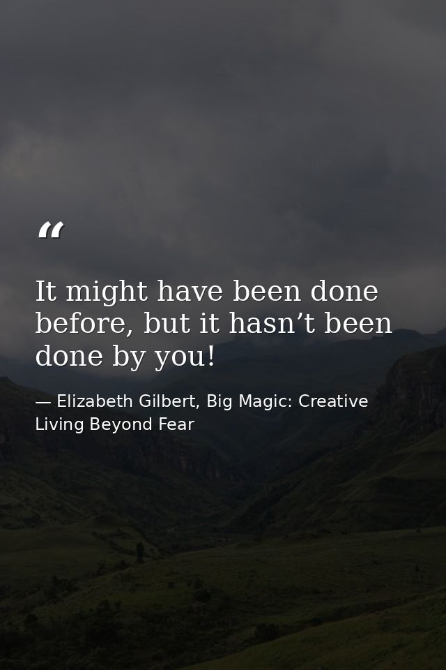 It might have been done before, but it hasn’t been done by you! — Elizabeth Gilbert, Big Magic: Creative Living Beyond Fear