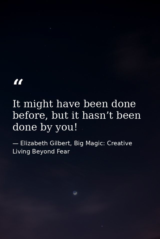 It might have been done before, but it hasn’t been done by you! — Elizabeth Gilbert, Big Magic: Creative Living Beyond Fear
