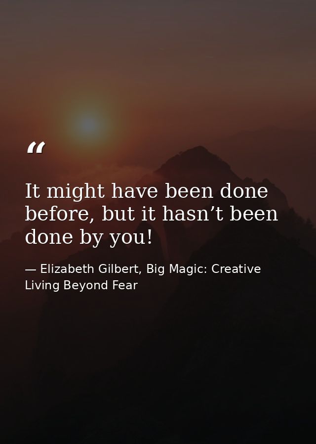 It might have been done before, but it hasn’t been done by you! — Elizabeth Gilbert, Big Magic: Creative Living Beyond Fear