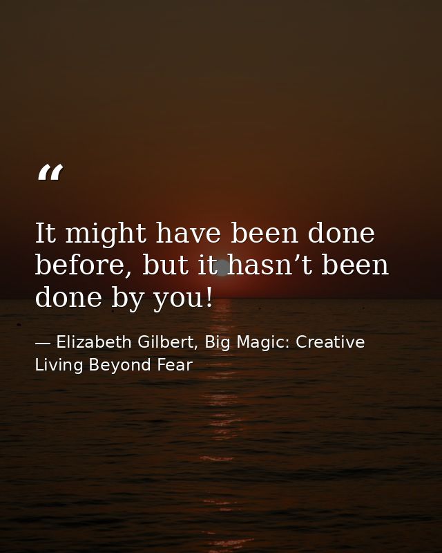 It might have been done before, but it hasn’t been done by you! — Elizabeth Gilbert, Big Magic: Creative Living Beyond Fear