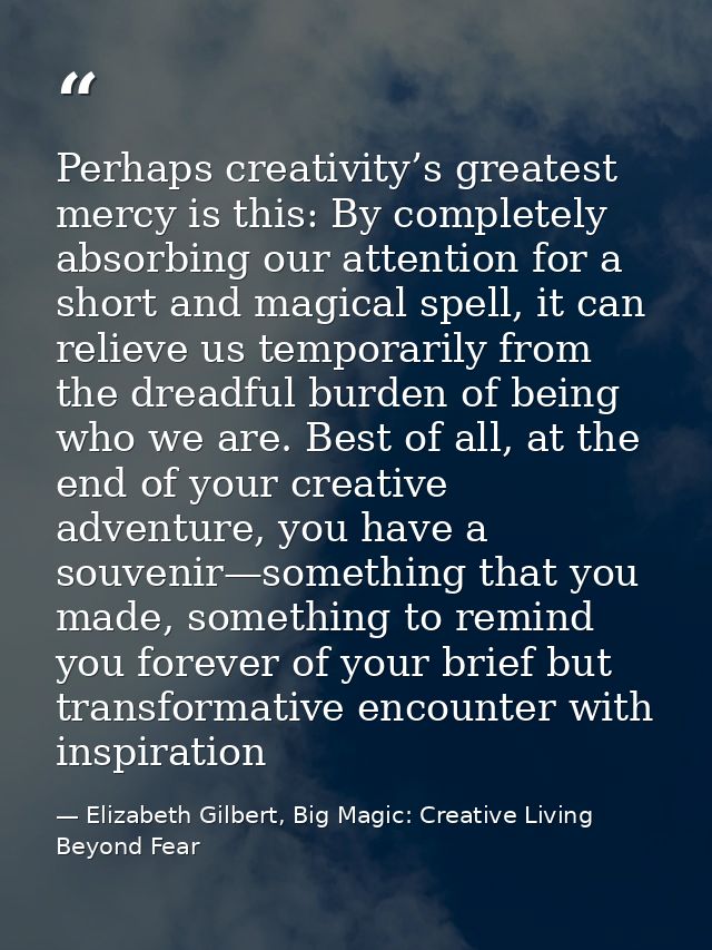 Perhaps creativity’s greatest mercy is this: By completely absorbing our attention for a short and magical spell, it can — Elizabeth Gilbert, Big Magic: Creative Living Beyond Fear