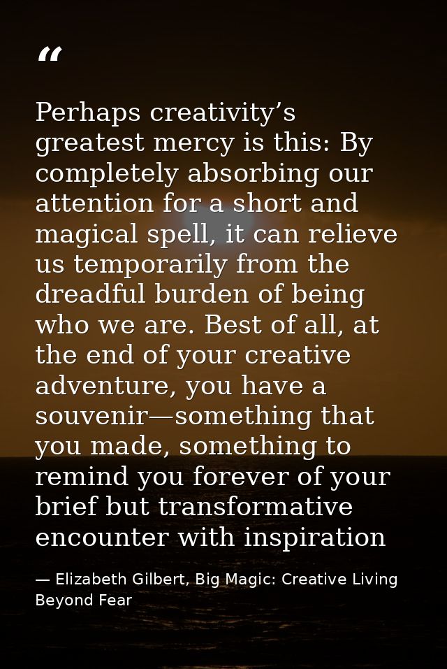 Perhaps creativity’s greatest mercy is this: By completely absorbing our attention for a short and magical spell, it can — Elizabeth Gilbert, Big Magic: Creative Living Beyond Fear