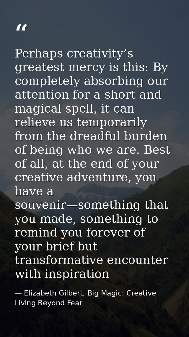 Perhaps creativity’s greatest mercy is this: By completely absorbing our attention for a short and magical spell, it can — Elizabeth Gilbert, Big Magic: Creative Living Beyond Fear