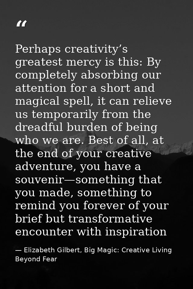 Perhaps creativity’s greatest mercy is this: By completely absorbing our attention for a short and magical spell, it can — Elizabeth Gilbert, Big Magic: Creative Living Beyond Fear