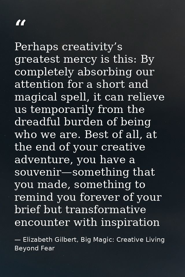 Perhaps creativity’s greatest mercy is this: By completely absorbing our attention for a short and magical spell, it can — Elizabeth Gilbert, Big Magic: Creative Living Beyond Fear