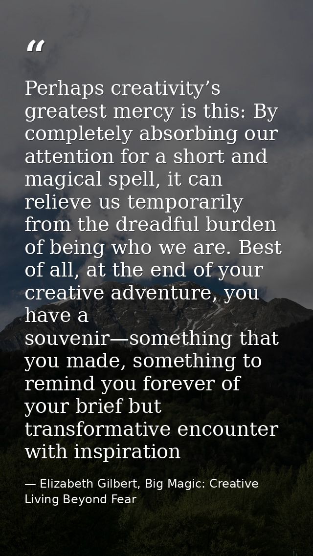 Perhaps creativity’s greatest mercy is this: By completely absorbing our attention for a short and magical spell, it can — Elizabeth Gilbert, Big Magic: Creative Living Beyond Fear