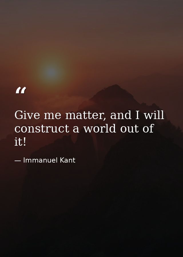 Give me matter, and I will construct a world out of it! — Immanuel Kant