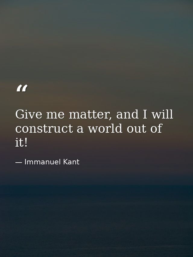 Give me matter, and I will construct a world out of it! — Immanuel Kant