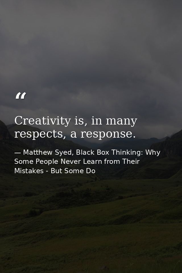 Creativity is, in many respects, a response. — Matthew Syed, Black Box Thinking: Why Some People Never Learn from Their Mistakes - But Some Do