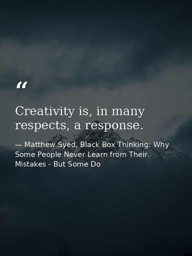 Creativity is, in many respects, a response. — Matthew Syed, Black Box Thinking: Why Some People Never Learn from Their Mistakes - But Some Do