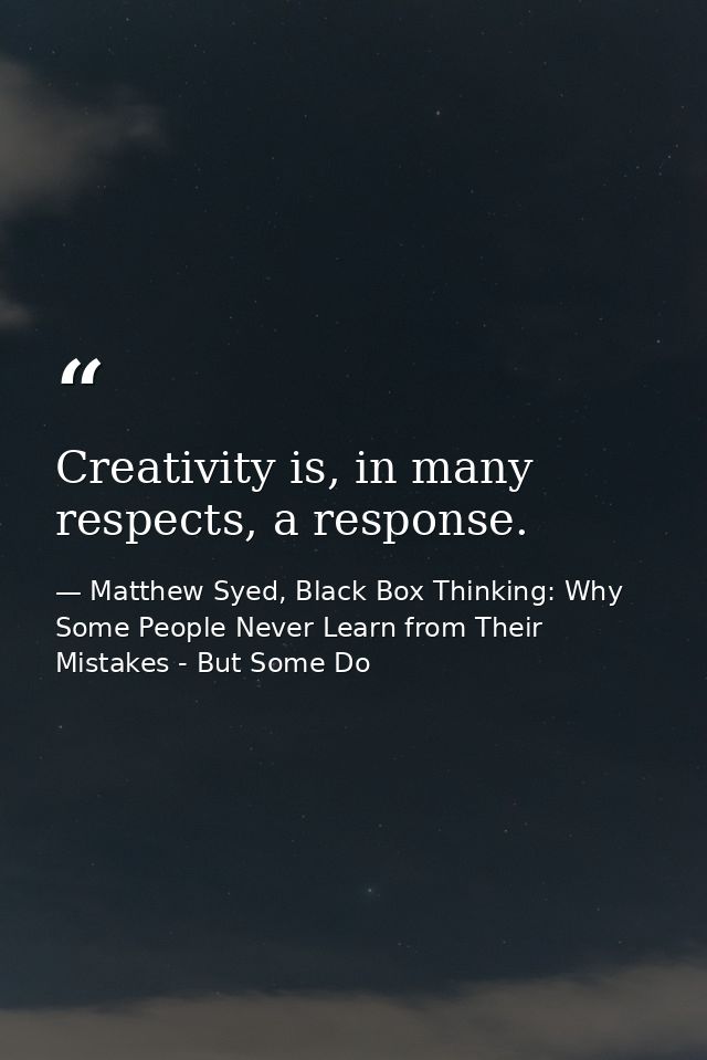 Creativity is, in many respects, a response. — Matthew Syed, Black Box Thinking: Why Some People Never Learn from Their Mistakes - But Some Do