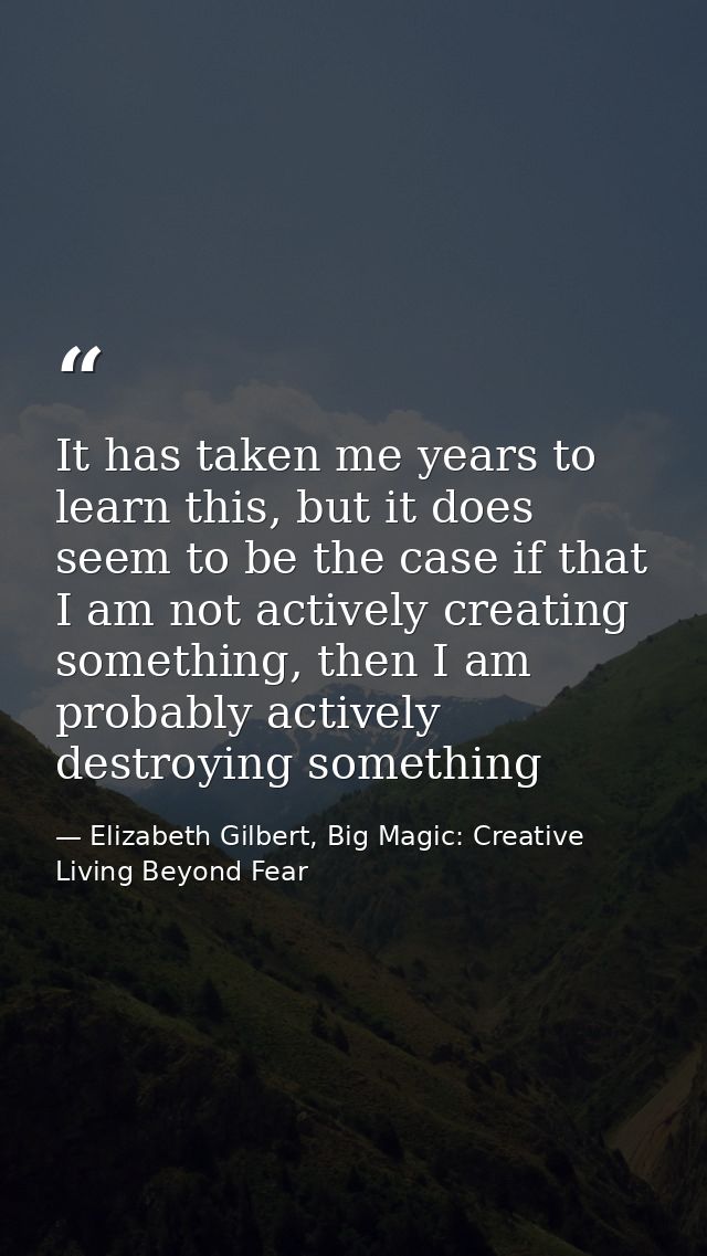 It has taken me years to learn this, but it does seem to be the case if that I am not actively creating something, then  — Elizabeth Gilbert, Big Magic: Creative Living Beyond Fear