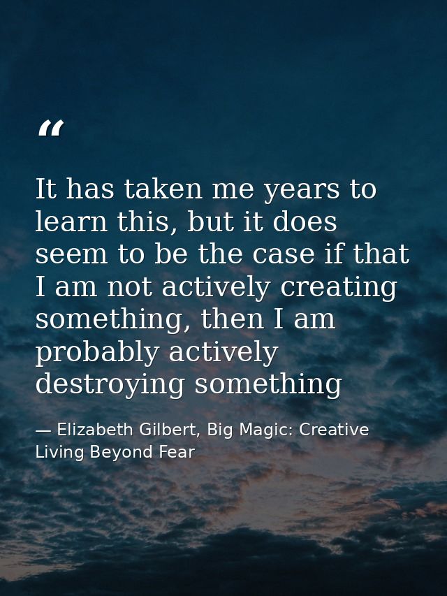 It has taken me years to learn this, but it does seem to be the case if that I am not actively creating something, then  — Elizabeth Gilbert, Big Magic: Creative Living Beyond Fear