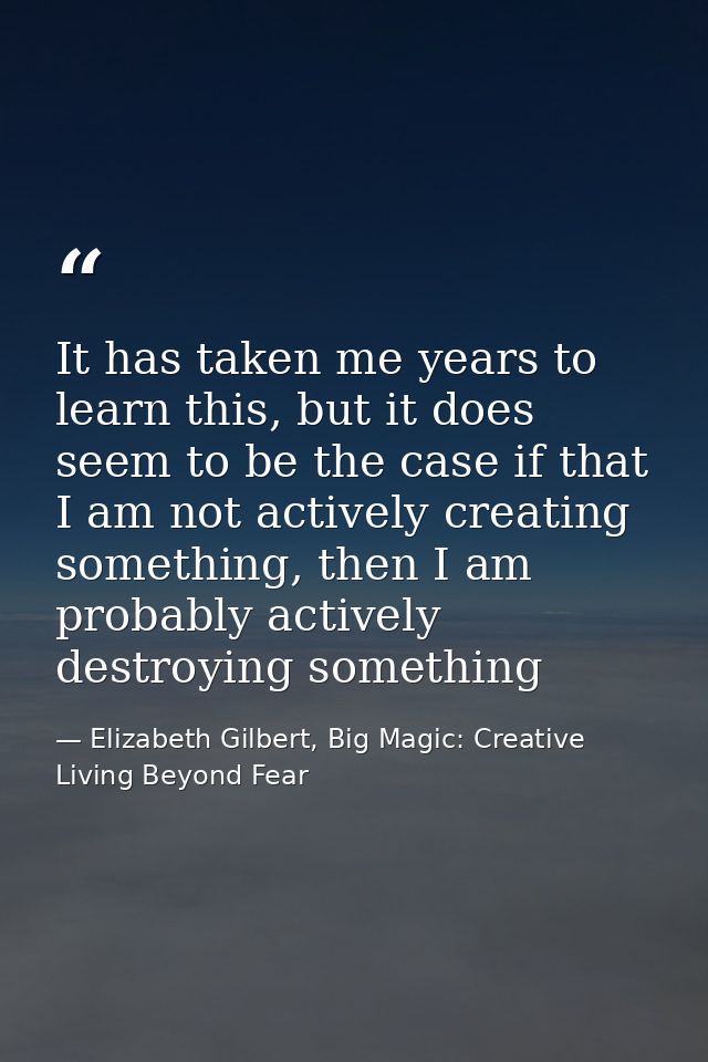 It has taken me years to learn this, but it does seem to be the case if that I am not actively creating something, then  — Elizabeth Gilbert, Big Magic: Creative Living Beyond Fear