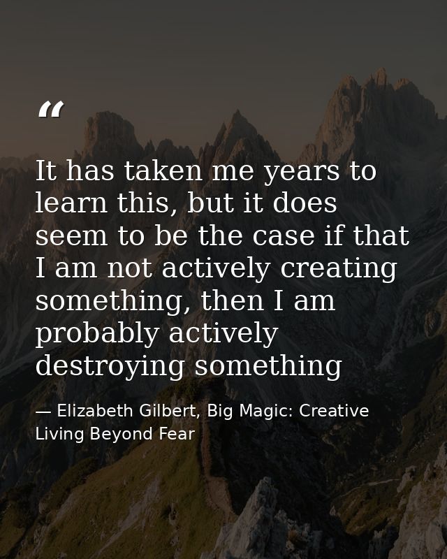 It has taken me years to learn this, but it does seem to be the case if that I am not actively creating something, then  — Elizabeth Gilbert, Big Magic: Creative Living Beyond Fear