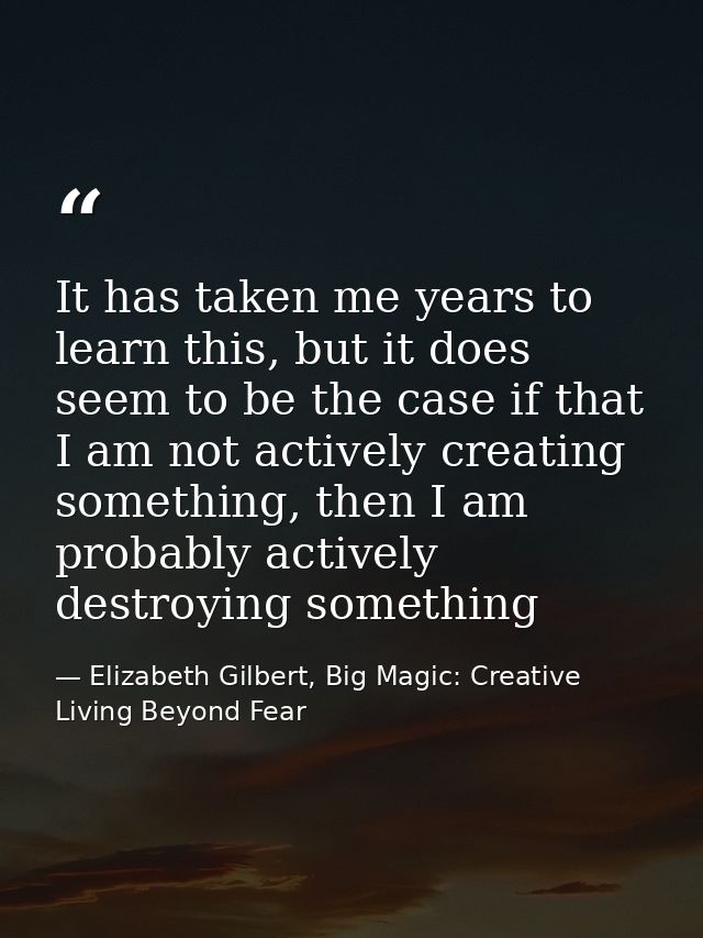 It has taken me years to learn this, but it does seem to be the case if that I am not actively creating something, then  — Elizabeth Gilbert, Big Magic: Creative Living Beyond Fear