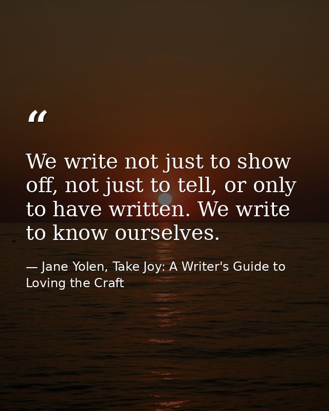 We write not just to show off, not just to tell, or only to have written. We write to know ourselves. — Jane Yolen, Take Joy: A Writer's Guide to Loving the Craft